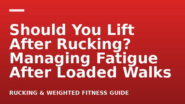 Should You Lift After Rucking? Managing Fatigue After Loaded Walks
